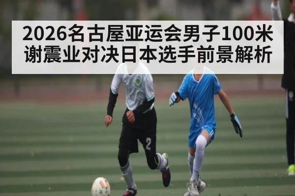 2026名古屋亚运会男子100米谢震业对决日本选手前景解析